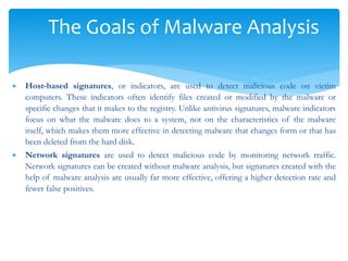 The Goals of Malware Analysis
 Host-based signatures, or indicators, are used to detect malicious code on victim
computers. These indicators often identify files created or modified by the malware or
specific changes that it makes to the registry. Unlike antivirus signatures, malware indicators
focus on what the malware does to a system, not on the characteristics of the malware
itself, which makes them more effective in detecting malware that changes form or that has
been deleted from the hard disk.
 Network signatures are used to detect malicious code by monitoring network traffic.
Network signatures can be created without malware analysis, but signatures created with the
help of malware analysis are usually far more effective, offering a higher detection rate and
fewer false positives.
 