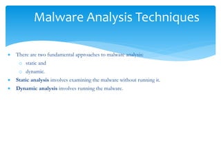 Malware Analysis Techniques
 There are two fundamental approaches to malware analysis:
o static and
o dynamic.
 Static analysis involves examining the malware without running it.
 Dynamic analysis involves running the malware.
 