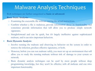 Malware Analysis Techniques
 Both techniques are further categorized as basic or advanced.
 Basic Static Analysis:
o Examining the executable file without viewing the actual instructions.
o Confirm whether a file is malicious, provide information about its functionality, and
sometimes provide information that will allow you to produce simple network
signatures.
o Straightforward and can be quick, but it’s largely ineffective against sophisticated
malware, and it can miss important behaviors.
 Basic Dynamic Analysis:
o Involve running the malware and observing its behavior on the system in order to
remove the infection, produce effective signatures, or both.
o However, before you can run malware safely, you must set up an environment that will
allow you to study the running malware without risk of damage to your system or
network.
o Basic dynamic analysis techniques can be used by most people without deep
programming knowledge, but they won’t be effective with all malware and can miss
important functionality.
 