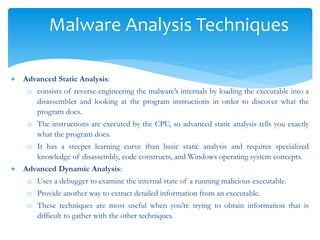 Malware Analysis Techniques
 Advanced Static Analysis:
o consists of reverse-engineering the malware’s internals by loading the executable into a
disassembler and looking at the program instructions in order to discover what the
program does.
o The instructions are executed by the CPU, so advanced static analysis tells you exactly
what the program does.
o It has a steeper learning curve than basic static analysis and requires specialized
knowledge of disassembly, code constructs, and Windows operating system concepts.
 Advanced Dynamic Analysis:
o Uses a debugger to examine the internal state of a running malicious executable.
o Provide another way to extract detailed information from an executable.
o These techniques are most useful when you’re trying to obtain information that is
difficult to gather with the other techniques.
 
