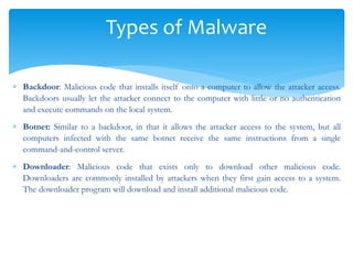 Types of Malware
 Backdoor: Malicious code that installs itself onto a computer to allow the attacker access.
Backdoors usually let the attacker connect to the computer with little or no authentication
and execute commands on the local system.
 Botnet: Similar to a backdoor, in that it allows the attacker access to the system, but all
computers infected with the same botnet receive the same instructions from a single
command-and-control server.
 Downloader: Malicious code that exists only to download other malicious code.
Downloaders are commonly installed by attackers when they first gain access to a system.
The downloader program will download and install additional malicious code.
 