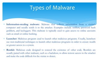 Types of Malware
 Information-stealing malware: Malware that collects information from a victim’s
computer and usually sends it to the attacker. Examples include sniffers, password hash
grabbers, and keyloggers. This malware is typically used to gain access to online accounts
such as email or online banking.
 Launcher: Malicious program used to launch other malicious programs. Usually, launchers
use non-traditional techniques to launch other malicious programs in order to ensure stealth
or greater access to a system.
 Rootkit: Malicious code designed to conceal the existence of other code. Rootkits are
usually paired with other malware, such as a backdoor, to allow remote access to the attacker
and make the code difficult for the victim to detect.
 