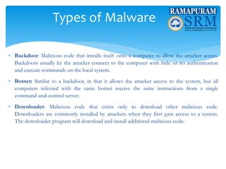 Types of Malware
 Backdoor: Malicious code that installs itself onto a computer to allow the attacker access.
Backdoors usually let the attacker connect to the computer with little or no authentication
and execute commands on the local system.
 Botnet: Similar to a backdoor, in that it allows the attacker access to the system, but all
computers infected with the same botnet receive the same instructions from a single
command-and-control server.
 Downloader: Malicious code that exists only to download other malicious code.
Downloaders are commonly installed by attackers when they first gain access to a system.
The downloader program will download and install additional malicious code.
 