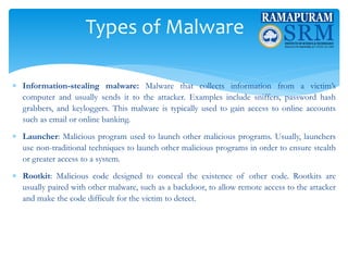 Types of Malware
 Information-stealing malware: Malware that collects information from a victim’s
computer and usually sends it to the attacker. Examples include sniffers, password hash
grabbers, and keyloggers. This malware is typically used to gain access to online accounts
such as email or online banking.
 Launcher: Malicious program used to launch other malicious programs. Usually, launchers
use non-traditional techniques to launch other malicious programs in order to ensure stealth
or greater access to a system.
 Rootkit: Malicious code designed to conceal the existence of other code. Rootkits are
usually paired with other malware, such as a backdoor, to allow remote access to the attacker
and make the code difficult for the victim to detect.
 