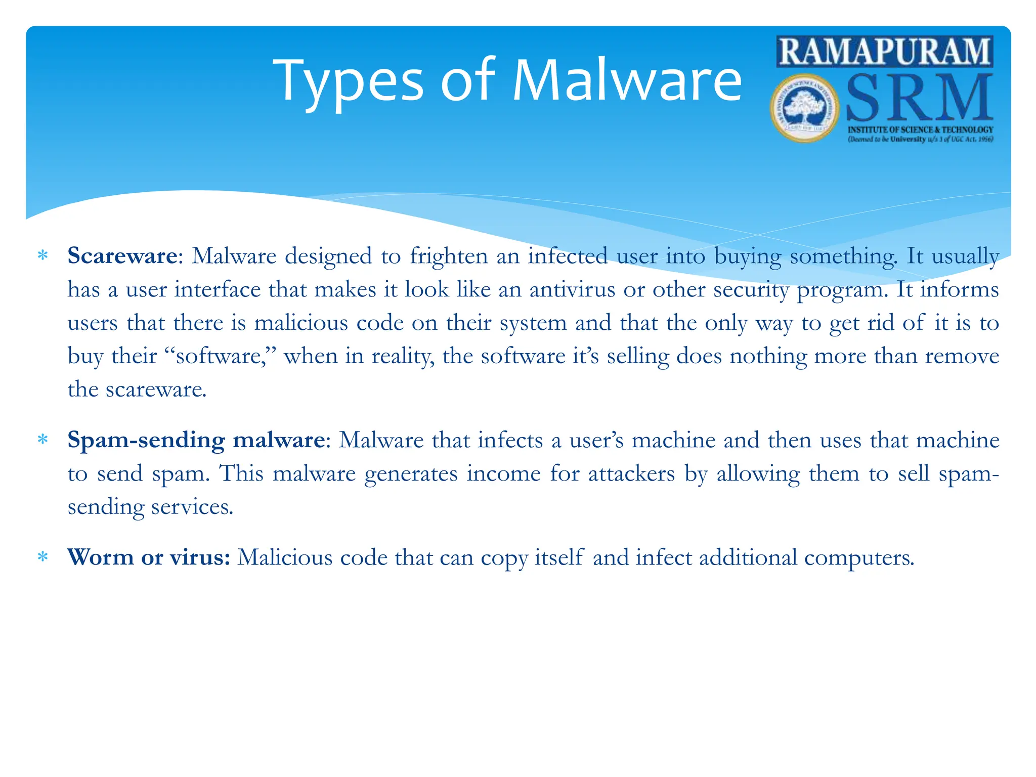 Types of Malware
 Scareware: Malware designed to frighten an infected user into buying something. It usually
has a user interface that makes it look like an antivirus or other security program. It informs
users that there is malicious code on their system and that the only way to get rid of it is to
buy their “software,” when in reality, the software it’s selling does nothing more than remove
the scareware.
 Spam-sending malware: Malware that infects a user’s machine and then uses that machine
to send spam. This malware generates income for attackers by allowing them to sell spam-
sending services.
 Worm or virus: Malicious code that can copy itself and infect additional computers.
 