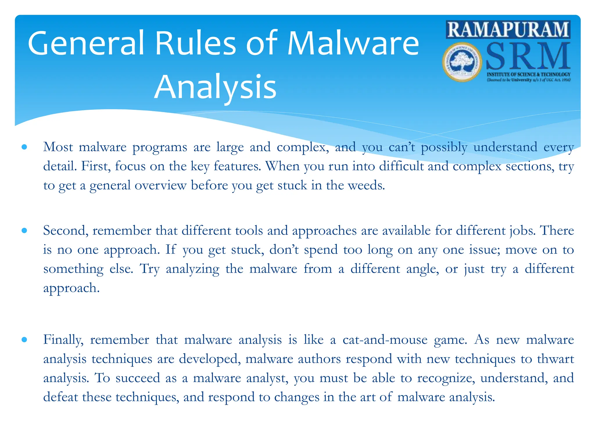 General Rules of Malware
Analysis
 Most malware programs are large and complex, and you can’t possibly understand every
detail. First, focus on the key features. When you run into difficult and complex sections, try
to get a general overview before you get stuck in the weeds.
 Second, remember that different tools and approaches are available for different jobs. There
is no one approach. If you get stuck, don’t spend too long on any one issue; move on to
something else. Try analyzing the malware from a different angle, or just try a different
approach.
 Finally, remember that malware analysis is like a cat-and-mouse game. As new malware
analysis techniques are developed, malware authors respond with new techniques to thwart
analysis. To succeed as a malware analyst, you must be able to recognize, understand, and
defeat these techniques, and respond to changes in the art of malware analysis.
 
