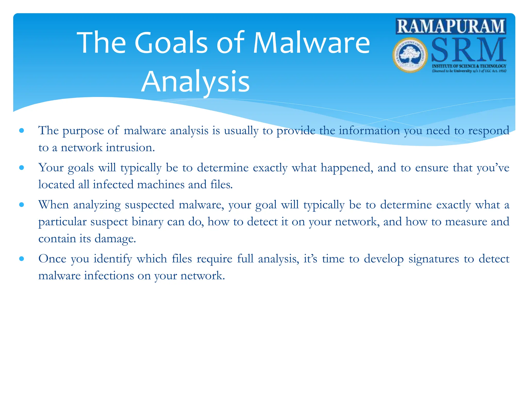 The Goals of Malware
Analysis
 The purpose of malware analysis is usually to provide the information you need to respond
to a network intrusion.
 Your goals will typically be to determine exactly what happened, and to ensure that you’ve
located all infected machines and files.
 When analyzing suspected malware, your goal will typically be to determine exactly what a
particular suspect binary can do, how to detect it on your network, and how to measure and
contain its damage.
 Once you identify which files require full analysis, it’s time to develop signatures to detect
malware infections on your network.
 