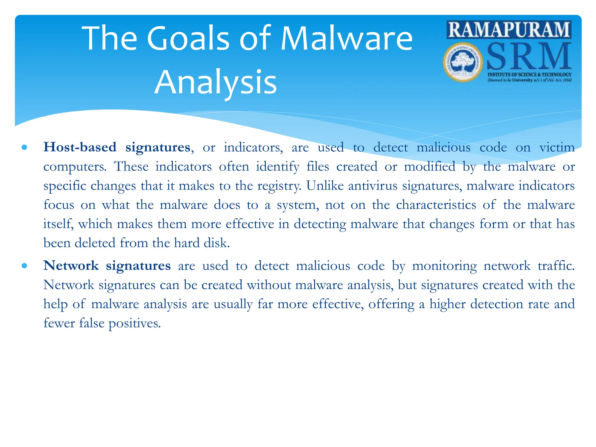 The Goals of Malware
Analysis
 Host-based signatures, or indicators, are used to detect malicious code on victim
computers. These indicators often identify files created or modified by the malware or
specific changes that it makes to the registry. Unlike antivirus signatures, malware indicators
focus on what the malware does to a system, not on the characteristics of the malware
itself, which makes them more effective in detecting malware that changes form or that has
been deleted from the hard disk.
 Network signatures are used to detect malicious code by monitoring network traffic.
Network signatures can be created without malware analysis, but signatures created with the
help of malware analysis are usually far more effective, offering a higher detection rate and
fewer false positives.
 