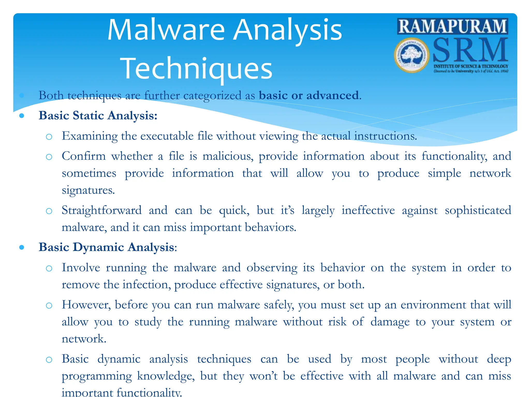Malware Analysis
Techniques
 Both techniques are further categorized as basic or advanced.
 Basic Static Analysis:
o Examining the executable file without viewing the actual instructions.
o Confirm whether a file is malicious, provide information about its functionality, and
sometimes provide information that will allow you to produce simple network
signatures.
o Straightforward and can be quick, but it’s largely ineffective against sophisticated
malware, and it can miss important behaviors.
 Basic Dynamic Analysis:
o Involve running the malware and observing its behavior on the system in order to
remove the infection, produce effective signatures, or both.
o However, before you can run malware safely, you must set up an environment that will
allow you to study the running malware without risk of damage to your system or
network.
o Basic dynamic analysis techniques can be used by most people without deep
programming knowledge, but they won’t be effective with all malware and can miss
important functionality.
 