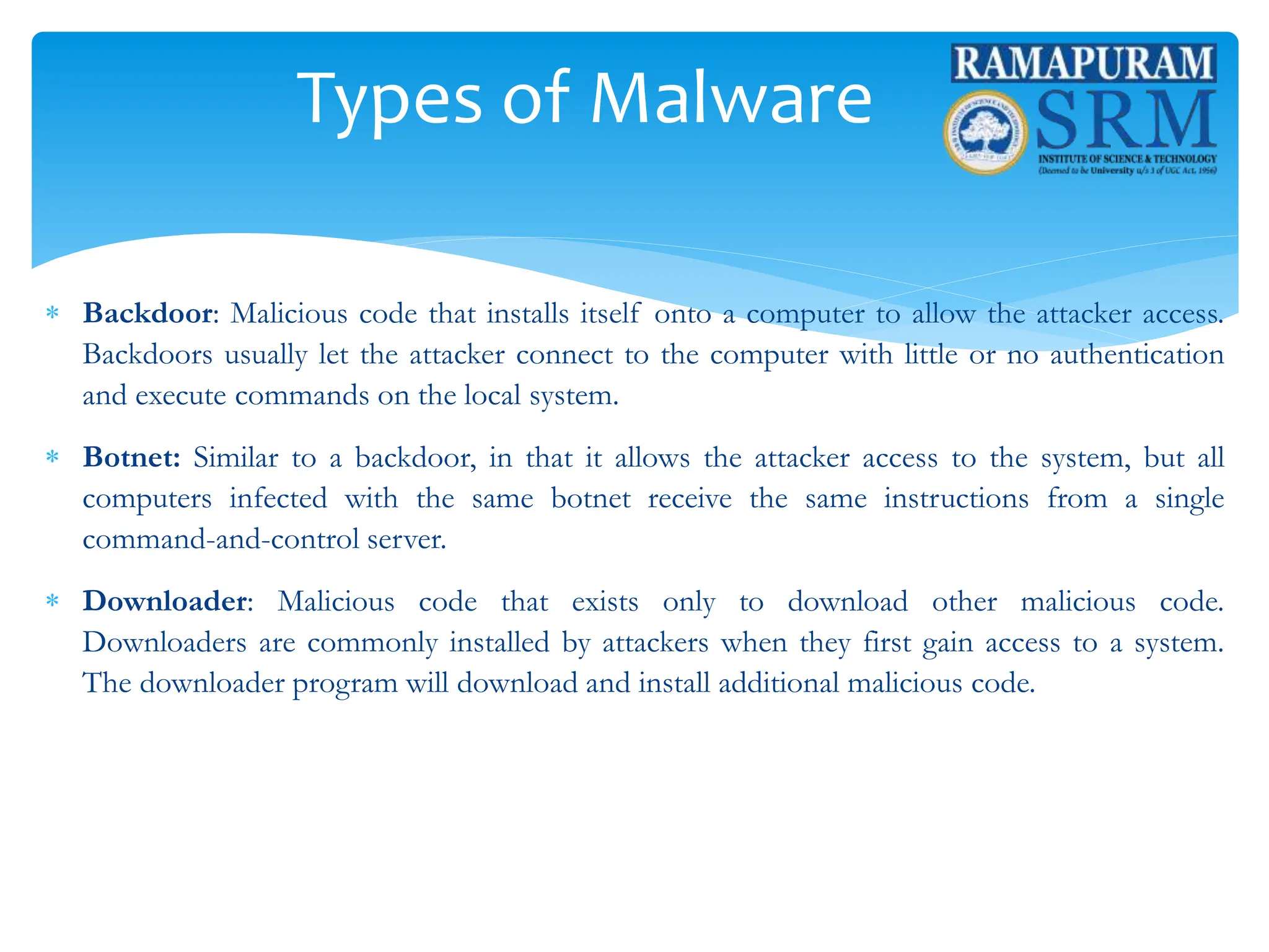 Types of Malware
 Backdoor: Malicious code that installs itself onto a computer to allow the attacker access.
Backdoors usually let the attacker connect to the computer with little or no authentication
and execute commands on the local system.
 Botnet: Similar to a backdoor, in that it allows the attacker access to the system, but all
computers infected with the same botnet receive the same instructions from a single
command-and-control server.
 Downloader: Malicious code that exists only to download other malicious code.
Downloaders are commonly installed by attackers when they first gain access to a system.
The downloader program will download and install additional malicious code.
 
