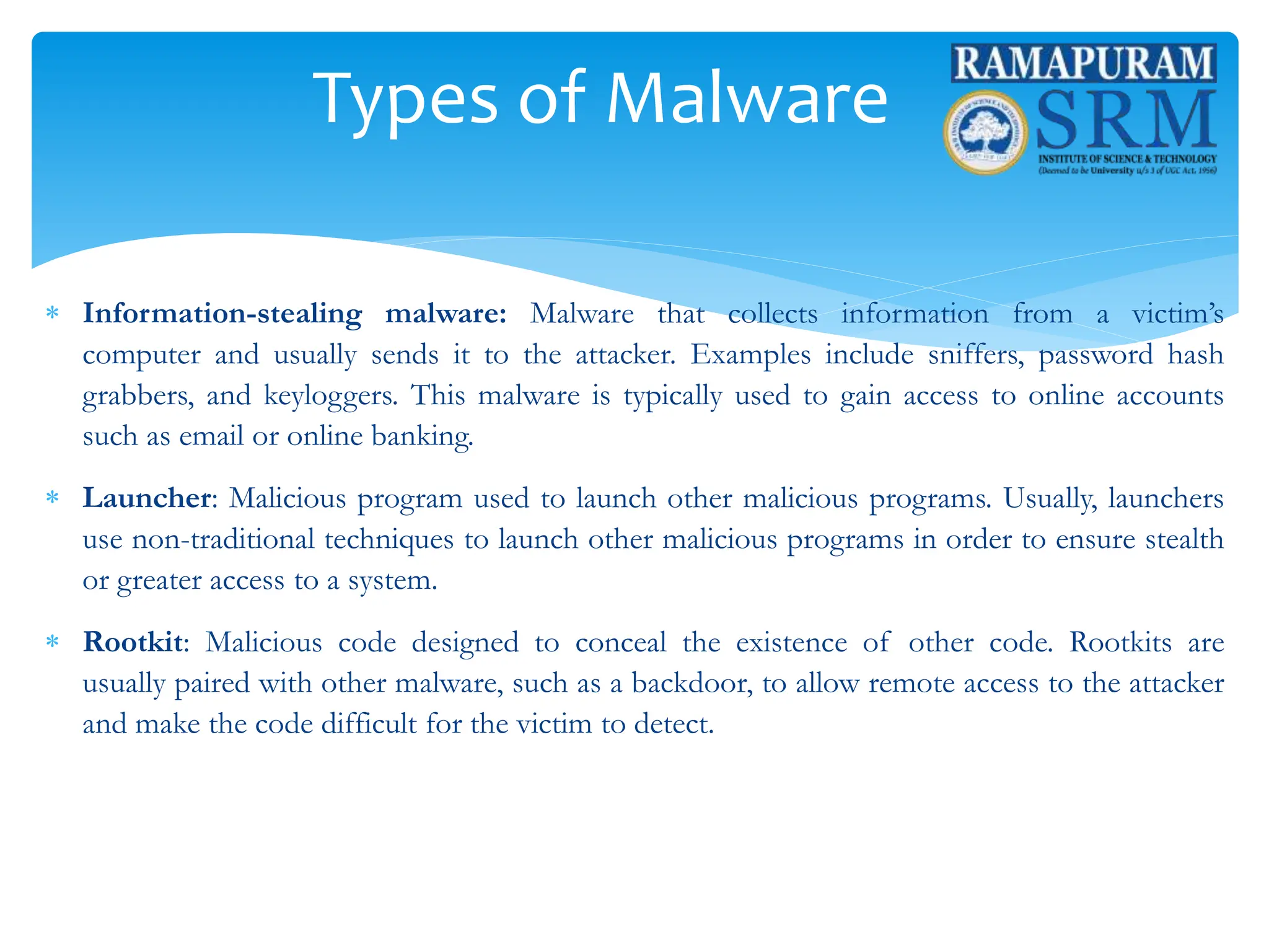 Types of Malware
 Information-stealing malware: Malware that collects information from a victim’s
computer and usually sends it to the attacker. Examples include sniffers, password hash
grabbers, and keyloggers. This malware is typically used to gain access to online accounts
such as email or online banking.
 Launcher: Malicious program used to launch other malicious programs. Usually, launchers
use non-traditional techniques to launch other malicious programs in order to ensure stealth
or greater access to a system.
 Rootkit: Malicious code designed to conceal the existence of other code. Rootkits are
usually paired with other malware, such as a backdoor, to allow remote access to the attacker
and make the code difficult for the victim to detect.
 