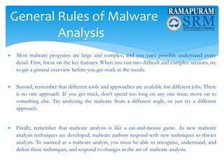 General Rules of Malware
Analysis
 Most malware programs are large and complex, and you can’t possibly understand every
detail. First, focus on the key features. When you run into difficult and complex sections, try
to get a general overview before you get stuck in the weeds.
 Second, remember that different tools and approaches are available for different jobs. There
is no one approach. If you get stuck, don’t spend too long on any one issue; move on to
something else. Try analyzing the malware from a different angle, or just try a different
approach.
 Finally, remember that malware analysis is like a cat-and-mouse game. As new malware
analysis techniques are developed, malware authors respond with new techniques to thwart
analysis. To succeed as a malware analyst, you must be able to recognize, understand, and
defeat these techniques, and respond to changes in the art of malware analysis.
 