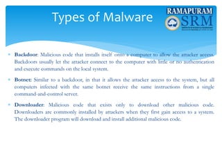 Types of Malware
 Backdoor: Malicious code that installs itself onto a computer to allow the attacker access.
Backdoors usually let the attacker connect to the computer with little or no authentication
and execute commands on the local system.
 Botnet: Similar to a backdoor, in that it allows the attacker access to the system, but all
computers infected with the same botnet receive the same instructions from a single
command-and-control server.
 Downloader: Malicious code that exists only to download other malicious code.
Downloaders are commonly installed by attackers when they first gain access to a system.
The downloader program will download and install additional malicious code.
 