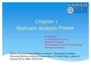 Chapter 1
Malware Analysis Primer
Prepared by,
Dr. A. Manju, M.E., Ph.D,
Assistant Professor,
SRM Institute of Science & Technology,
Ramapuram Campus
Michael Sikorski, Practical Malware Analysis – The Hands-On Guide to
Dissecting Malicious Software, Kindle Edition, No Starch Press; 1 edition (1
February 2012), ISBN: 1593272901
 