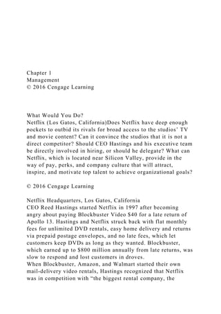 Chapter 1
Management
© 2016 Cengage Learning
What Would You Do?
Netflix (Los Gatos, California)Does Netflix have deep enough
pockets to outbid its rivals for broad access to the studios’ TV
and movie content? Can it convince the studios that it is not a
direct competitor? Should CEO Hastings and his executive team
be directly involved in hiring, or should he delegate? What can
Netflix, which is located near Silicon Valley, provide in the
way of pay, perks, and company culture that will attract,
inspire, and motivate top talent to achieve organizational goals?
© 2016 Cengage Learning
Netflix Headquarters, Los Gatos, California
CEO Reed Hastings started Netflix in 1997 after becoming
angry about paying Blockbuster Video $40 for a late return of
Apollo 13. Hastings and Netflix struck back with flat monthly
fees for unlimited DVD rentals, easy home delivery and returns
via prepaid postage envelopes, and no late fees, which let
customers keep DVDs as long as they wanted. Blockbuster,
which earned up to $800 million annually from late returns, was
slow to respond and lost customers in droves.
When Blockbuster, Amazon, and Walmart started their own
mail-delivery video rentals, Hastings recognized that Netflix
was in competition with “the biggest rental company, the
 