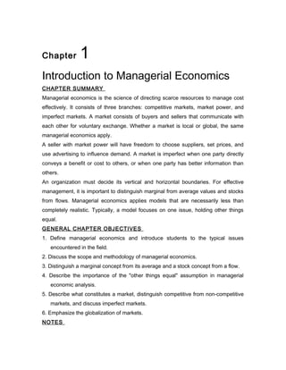 Chapter        1
Introduction to Managerial Economics
CHAPTER SUMMARY
Managerial economics is the science of directing scarce resources to manage cost
effectively. It consists of three branches: competitive markets, market power, and
imperfect markets. A market consists of buyers and sellers that communicate with
each other for voluntary exchange. Whether a market is local or global, the same
managerial economics apply.
A seller with market power will have freedom to choose suppliers, set prices, and
use advertising to influence demand. A market is imperfect when one party directly
conveys a benefit or cost to others, or when one party has better information than
others.
An organization must decide its vertical and horizontal boundaries. For effective
management, it is important to distinguish marginal from average values and stocks
from flows. Managerial economics applies models that are necessarily less than
completely realistic. Typically, a model focuses on one issue, holding other things
equal.
GENERAL CHAPTER OBJECTIVES
1. Define managerial economics and introduce students to the typical issues
   encountered in the field.
2. Discuss the scope and methodology of managerial economics.
3. Distinguish a marginal concept from its average and a stock concept from a flow.
4. Describe the importance of the "other things equal" assumption in managerial
   economic analysis.
5. Describe what constitutes a market, distinguish competitive from non-competitive
   markets, and discuss imperfect markets.
6. Emphasize the globalization of markets.
NOTES
 