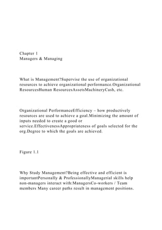 Chapter 1
Managers & Managing
What is Management?Supervise the use of organizational
resources to achieve organizational performance.Organizational
ResourcesHuman ResourcesAssetsMachineryCash, etc.
Organizational PerformanceEfficiency – how productively
resources are used to achieve a goal.Minimizing the amount of
inputs needed to create a good or
service.EffectivenessAppropriateness of goals selected for the
org.Degree to which the goals are achieved.
Figure 1.1
Why Study Management?Being effective and efficient is
importantPersonally & ProfessionallyManagerial skills help
non-managers interact with:ManagersCo-workers / Team
members Many career paths result in management positions.
 