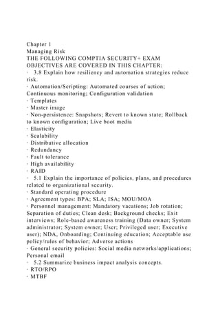 Chapter 1
Managing Risk
THE FOLLOWING COMPTIA SECURITY+ EXAM
OBJECTIVES ARE COVERED IN THIS CHAPTER:
· 3.8 Explain how resiliency and automation strategies reduce
risk.
· Automation/Scripting: Automated courses of action;
Continuous monitoring; Configuration validation
· Templates
· Master image
· Non-persistence: Snapshots; Revert to known state; Rollback
to known configuration; Live boot media
· Elasticity
· Scalability
· Distributive allocation
· Redundancy
· Fault tolerance
· High availability
· RAID
· 5.1 Explain the importance of policies, plans, and procedures
related to organizational security.
· Standard operating procedure
· Agreement types: BPA; SLA; ISA; MOU/MOA
· Personnel management: Mandatory vacations; Job rotation;
Separation of duties; Clean desk; Background checks; Exit
interviews; Role-based awareness training (Data owner; System
administrator; System owner; User; Privileged user; Executive
user); NDA, Onboarding; Continuing education; Acceptable use
policy/rules of behavior; Adverse actions
· General security policies: Social media networks/applications;
Personal email
· 5.2 Summarize business impact analysis concepts.
· RTO/RPO
· MTBF
 
