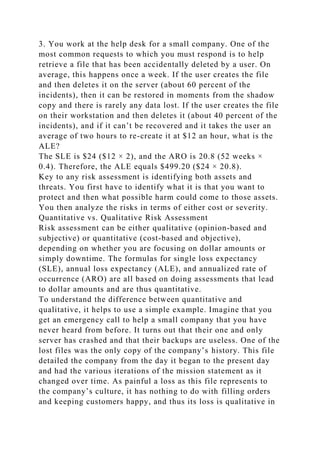 3. You work at the help desk for a small company. One of the
most common requests to which you must respond is to help
retrieve a file that has been accidentally deleted by a user. On
average, this happens once a week. If the user creates the file
and then deletes it on the server (about 60 percent of the
incidents), then it can be restored in moments from the shadow
copy and there is rarely any data lost. If the user creates the file
on their workstation and then deletes it (about 40 percent of the
incidents), and if it can’t be recovered and it takes the user an
average of two hours to re-create it at $12 an hour, what is the
ALE?
The SLE is $24 ($12 × 2), and the ARO is 20.8 (52 weeks ×
0.4). Therefore, the ALE equals $499.20 ($24 × 20.8).
Key to any risk assessment is identifying both assets and
threats. You first have to identify what it is that you want to
protect and then what possible harm could come to those assets.
You then analyze the risks in terms of either cost or severity.
Quantitative vs. Qualitative Risk Assessment
Risk assessment can be either qualitative (opinion-based and
subjective) or quantitative (cost-based and objective),
depending on whether you are focusing on dollar amounts or
simply downtime. The formulas for single loss expectancy
(SLE), annual loss expectancy (ALE), and annualized rate of
occurrence (ARO) are all based on doing assessments that lead
to dollar amounts and are thus quantitative.
To understand the difference between quantitative and
qualitative, it helps to use a simple example. Imagine that you
get an emergency call to help a small company that you have
never heard from before. It turns out that their one and only
server has crashed and that their backups are useless. One of the
lost files was the only copy of the company’s history. This file
detailed the company from the day it began to the present day
and had the various iterations of the mission statement as it
changed over time. As painful a loss as this file represents to
the company’s culture, it has nothing to do with filling orders
and keeping customers happy, and thus its loss is qualitative in
 