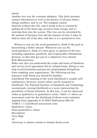 nature.
Another loss was the customer database. This held customer
contact information as well as the history of all past orders,
charge numbers, and so on. The company cannot
function without this file, and it needs to be re-created by
pulling all of the hard copy invoices from storage and re-
entering them into the system. This loss can be calculated by
the amount of business lost and the amount of time it takes to
find/re-enter all of the data, and thus it is a quantitative loss.
Whenever you see the word quantitative, think of the goal as
determining a dollar amount. Whenever you see the
word qualitative, think of a best guess or opinion of the loss,
including reputation, goodwill, and irreplaceable information;
pictures; or data that get you to a subjective loss amount.
Risk Measurements
Make sure that you understand the scope and terms of hardware
and service-level agreement (SLA)–related terms. Doing so can
help avoid frustration and prevent unanticipated disruptions
from crippling your organization. The following are key
measures with which you should be familiar:
Likelihood The meaning of the word likelihood is usually self-
explanatory; however, actual values can be assigned to
likelihood. The National Institute of Standards and Technology
recommends viewing likelihood as a score representing the
possibility of threat initiation. In this way, it can be expressed
either in qualitative or quantitative terms. Table 1.1 shows an
assessment scale for the likelihood of threat event initiation
adapted from Appendix G of NIST Publication 800-30.
TABLE 1.1 Likelihood assessment scale
Qualitative values
Semi-quantitative values
Description
Very High
10
Adversary is almost certain to initiate threat event.
 