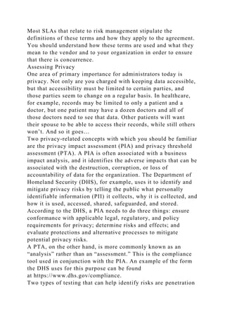 Most SLAs that relate to risk management stipulate the
definitions of these terms and how they apply to the agreement.
You should understand how these terms are used and what they
mean to the vendor and to your organization in order to ensure
that there is concurrence.
Assessing Privacy
One area of primary importance for administrators today is
privacy. Not only are you charged with keeping data accessible,
but that accessibility must be limited to certain parties, and
those parties seem to change on a regular basis. In healthcare,
for example, records may be limited to only a patient and a
doctor, but one patient may have a dozen doctors and all of
those doctors need to see that data. Other patients will want
their spouse to be able to access their records, while still others
won’t. And so it goes…
Two privacy-related concepts with which you should be familiar
are the privacy impact assessment (PIA) and privacy threshold
assessment (PTA). A PIA is often associated with a business
impact analysis, and it identifies the adverse impacts that can be
associated with the destruction, corruption, or loss of
accountability of data for the organization. The Department of
Homeland Security (DHS), for example, uses it to identify and
mitigate privacy risks by telling the public what personally
identifiable information (PII) it collects, why it is collected, and
how it is used, accessed, shared, safeguarded, and stored.
According to the DHS, a PIA needs to do three things: ensure
conformance with applicable legal, regulatory, and policy
requirements for privacy; determine risks and effects; and
evaluate protections and alternative processes to mitigate
potential privacy risks.
A PTA, on the other hand, is more commonly known as an
“analysis” rather than an “assessment.” This is the compliance
tool used in conjunction with the PIA. An example of the form
the DHS uses for this purpose can be found
at https://www.dhs.gov/compliance.
Two types of testing that can help identify risks are penetration
 