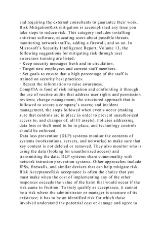 and requiring the external consultants to guarantee their work.
Risk MitigationRisk mitigation is accomplished any time you
take steps to reduce risk. This category includes installing
antivirus software, educating users about possible threats,
monitoring network traffic, adding a firewall, and so on. In
Microsoft’s Security Intelligence Report, Volume 13, the
following suggestions for mitigating risk through user
awareness training are listed:
· Keep security messages fresh and in circulation.
· Target new employees and current staff members.
· Set goals to ensure that a high percentage of the staff is
trained on security best practices.
· Repeat the information to raise awareness.
CompTIA is fond of risk mitigation and confronting it through
the use of routine audits that address user rights and permission
reviews; change management, the structured approach that is
followed to secure a company’s assets; and incident
management, the steps followed when events occur (making
sure that controls are in place in order to prevent unauthorized
access to, and changes of, all IT assets). Policies addressing
data loss or theft need to be in place, and technology controls
should be enforced.
Data loss prevention (DLP) systems monitor the contents of
systems (workstations, servers, and networks) to make sure that
key content is not deleted or removed. They also monitor who is
using the data (looking for unauthorized access) and
transmitting the data. DLP systems share commonality with
network intrusion prevention systems. Other approaches include
IPSs, firewalls, and similar devices that can help mitigate risk.
Risk AcceptanceRisk acceptance is often the choice that you
must make when the cost of implementing any of the other
responses exceeds the value of the harm that would occur if the
risk came to fruition. To truly qualify as acceptance, it cannot
be a risk where the administrator or manager is unaware of its
existence; it has to be an identified risk for which those
involved understand the potential cost or damage and agree to
 