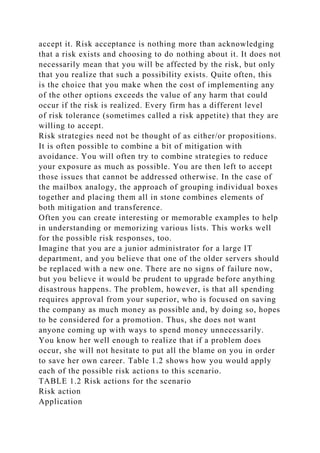 accept it. Risk acceptance is nothing more than acknowledging
that a risk exists and choosing to do nothing about it. It does not
necessarily mean that you will be affected by the risk, but only
that you realize that such a possibility exists. Quite often, this
is the choice that you make when the cost of implementing any
of the other options exceeds the value of any harm that could
occur if the risk is realized. Every firm has a different level
of risk tolerance (sometimes called a risk appetite) that they are
willing to accept.
Risk strategies need not be thought of as either/or propositions.
It is often possible to combine a bit of mitigation with
avoidance. You will often try to combine strategies to reduce
your exposure as much as possible. You are then left to accept
those issues that cannot be addressed otherwise. In the case of
the mailbox analogy, the approach of grouping individual boxes
together and placing them all in stone combines elements of
both mitigation and transference.
Often you can create interesting or memorable examples to help
in understanding or memorizing various lists. This works well
for the possible risk responses, too.
Imagine that you are a junior administrator for a large IT
department, and you believe that one of the older servers should
be replaced with a new one. There are no signs of failure now,
but you believe it would be prudent to upgrade before anything
disastrous happens. The problem, however, is that all spending
requires approval from your superior, who is focused on saving
the company as much money as possible and, by doing so, hopes
to be considered for a promotion. Thus, she does not want
anyone coming up with ways to spend money unnecessarily.
You know her well enough to realize that if a problem does
occur, she will not hesitate to put all the blame on you in order
to save her own career. Table 1.2 shows how you would apply
each of the possible risk actions to this scenario.
TABLE 1.2 Risk actions for the scenario
Risk action
Application
 