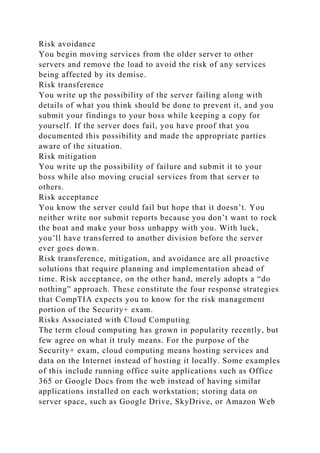 Risk avoidance
You begin moving services from the older server to other
servers and remove the load to avoid the risk of any services
being affected by its demise.
Risk transference
You write up the possibility of the server failing along with
details of what you think should be done to prevent it, and you
submit your findings to your boss while keeping a copy for
yourself. If the server does fail, you have proof that you
documented this possibility and made the appropriate parties
aware of the situation.
Risk mitigation
You write up the possibility of failure and submit it to your
boss while also moving crucial services from that server to
others.
Risk acceptance
You know the server could fail but hope that it doesn’t. You
neither write nor submit reports because you don’t want to rock
the boat and make your boss unhappy with you. With luck,
you’ll have transferred to another division before the server
ever goes down.
Risk transference, mitigation, and avoidance are all proactive
solutions that require planning and implementation ahead of
time. Risk acceptance, on the other hand, merely adopts a “do
nothing” approach. These constitute the four response strategies
that CompTIA expects you to know for the risk management
portion of the Security+ exam.
Risks Associated with Cloud Computing
The term cloud computing has grown in popularity recently, but
few agree on what it truly means. For the purpose of the
Security+ exam, cloud computing means hosting services and
data on the Internet instead of hosting it locally. Some examples
of this include running office suite applications such as Office
365 or Google Docs from the web instead of having similar
applications installed on each workstation; storing data on
server space, such as Google Drive, SkyDrive, or Amazon Web
 