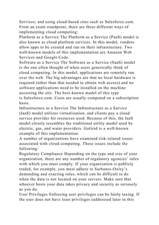 Services; and using cloud-based sites such as Salesforce.com.
From an exam standpoint, there are three different ways of
implementing cloud computing:
Platform as a Service The Platform as a Service (PaaS) model is
also known as cloud platform services. In this model, vendors
allow apps to be created and run on their infrastructure. Two
well-known models of this implementation are Amazon Web
Services and Google Code.
Software as a Service The Software as a Service (SaaS) model
is the one often thought of when users generically think of
cloud computing. In this model, applications are remotely run
over the web. The big advantages are that no local hardware is
required (other than that needed to obtain web access) and no
software applications need to be installed on the machine
accessing the site. The best-known model of this type
is Salesforce.com. Costs are usually computed on a subscription
basis.
Infrastructure as a Service The Infrastructure as a Service
(IaaS) model utilizes virtualization, and clients pay a cloud
service provider for resources used. Because of this, the IaaS
model closely resembles the traditional utility model used by
electric, gas, and water providers. GoGrid is a well-known
example of this implementation.
A number of organizations have examined risk-related issues
associated with cloud computing. These issues include the
following:
Regulatory Compliance Depending on the type and size of your
organization, there are any number of regulatory agencies’ rules
with which you must comply. If your organization is publicly
traded, for example, you must adhere to Sarbanes-Oxley’s
demanding and exacting rules, which can be difficult to do
when the data is not located on your servers. Make sure that
whoever hosts your data takes privacy and security as seriously
as you do.
User Privileges Enforcing user privileges can be fairly taxing. If
the user does not have least privileges (addressed later in this
 