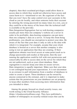 chapter), then their escalated privileges could allow them to
access data to which they would not otherwise have access and
cause harm to it—intentional or not. Be cognizant of the fact
that you won’t have the same control over user accounts in the
cloud as you do locally, and when someone locks their account
by entering the wrong password too many times in a row, you or
they could be at the mercy of the hours that the technical staff
is available at the provider.
Data Integration/Segregation Just as web-hosting companies
usually put more than one company’s website on a server in
order to be profitable, data-hosting companies can put more
than one company’s data on a server. To keep this from being
problematic, you should use encryption to protect your data. Be
aware of the fact that your data is only as safe as the data with
which it is integrated. For example, assume that your client
database is hosted on a server that another company is also
using to test an application that they are creating. If their
application obtains root-level access at some point (such as to
change passwords) and crashes at that point, then the user
running the application could be left with root permissions and
conceivably be able to access data on the server for which they
are not authorized, such as your client database. Data
segregation is crucial; keep your data on secure servers.
Data integration is equally important. Make sure that your data
is not comingled beyond your expectations. It is not uncommon
in an extranet to pull information from a number of databases in
order to create a report. Those databases can be owned by
anyone connected to the extranet, and it is important to make
certain that the permissions on your databases are set properly
to keep other members from accessing more information than
you intended to share.
Among the groups focused on cloud security issues, one
worth noting is the Cloud Security Alliance
(https://cloudsecurityalliance.org). They have published a
number of whitepapers on security-related issues that can be
 