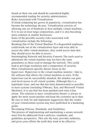 found on their site and should be considered highly
recommended reading for security administrators.
Risks Associated with Virtualization
If cloud computing has grown in popularity, virtualization has
become the technology du jour. Virtualization consists of
allowing one set of hardware to host multiple virtual machines.
It is in use at most large corporations, and it is also becoming
more common at smaller businesses.
Some of the possible security risks associated with
virtualization include the following:
Breaking Out of the Virtual Machine If a disgruntled employee
could break out of the virtualization layer and were able to
access the other virtual machines, they could access data that
they should never be able to access.
Intermingling Network and Security Controls The tools used to
administer the virtual machine may not have the same
granularity as those used to manage the network. This could
lead to privilege escalation and a compromise of security.
Most virtualization-specific threats focus on the
hypervisor. Hypervisor is the virtual machine monitor—that is,
the software that allows the virtual machines to exist. If the
hypervisor can be successfully attacked, the attacker can gain
root-level access to all virtual systems. Although this is a
legitimate issue, and one that has been demonstrated as possible
in most systems (including VMware, Xen, and Microsoft Virtual
Machine), it is one that has been patched each time it has
arisen. The solution to most virtualization threats is always to
apply the most recent patches and keep the system(s) up to date.
Be sure to look for and implement suggestions that the vendor
of your virtualization system may have published in a hardening
guide.
Developing Policies, Standards, and Guidelines
The process of implementing and maintaining a secure network
must first be addressed from a policies, standards, and
guidelines perspective. This sets the tone, provides authority,
and gives your efforts the teeth they need to be effective.
 
