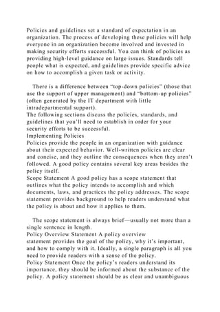 Policies and guidelines set a standard of expectation in an
organization. The process of developing these policies will help
everyone in an organization become involved and invested in
making security efforts successful. You can think of policies as
providing high-level guidance on large issues. Standards tell
people what is expected, and guidelines provide specific advice
on how to accomplish a given task or activity.
There is a difference between “top-down policies” (those that
use the support of upper management) and “bottom-up policies”
(often generated by the IT department with little
intradepartmental support).
The following sections discuss the policies, standards, and
guidelines that you’ll need to establish in order for your
security efforts to be successful.
Implementing Policies
Policies provide the people in an organization with guidance
about their expected behavior. Well-written policies are clear
and concise, and they outline the consequences when they aren’t
followed. A good policy contains several key areas besides the
policy itself.
Scope Statement A good policy has a scope statement that
outlines what the policy intends to accomplish and which
documents, laws, and practices the policy addresses. The scope
statement provides background to help readers understand what
the policy is about and how it applies to them.
The scope statement is always brief—usually not more than a
single sentence in length.
Policy Overview Statement A policy overview
statement provides the goal of the policy, why it’s important,
and how to comply with it. Ideally, a single paragraph is all you
need to provide readers with a sense of the policy.
Policy Statement Once the policy’s readers understand its
importance, they should be informed about the substance of the
policy. A policy statement should be as clear and unambiguous
 