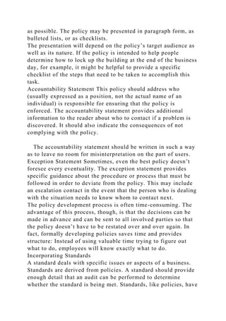 as possible. The policy may be presented in paragraph form, as
bulleted lists, or as checklists.
The presentation will depend on the policy’s target audience as
well as its nature. If the policy is intended to help people
determine how to lock up the building at the end of the business
day, for example, it might be helpful to provide a specific
checklist of the steps that need to be taken to accomplish this
task.
Accountability Statement This policy should address who
(usually expressed as a position, not the actual name of an
individual) is responsible for ensuring that the policy is
enforced. The accountability statement provides additional
information to the reader about who to contact if a problem is
discovered. It should also indicate the consequences of not
complying with the policy.
The accountability statement should be written in such a way
as to leave no room for misinterpretation on the part of users.
Exception Statement Sometimes, even the best policy doesn’t
foresee every eventuality. The exception statement provides
specific guidance about the procedure or process that must be
followed in order to deviate from the policy. This may include
an escalation contact in the event that the person who is dealing
with the situation needs to know whom to contact next.
The policy development process is often time-consuming. The
advantage of this process, though, is that the decisions can be
made in advance and can be sent to all involved parties so that
the policy doesn’t have to be restated over and over again. In
fact, formally developing policies saves time and provides
structure: Instead of using valuable time trying to figure out
what to do, employees will know exactly what to do.
Incorporating Standards
A standard deals with specific issues or aspects of a business.
Standards are derived from policies. A standard should provide
enough detail that an audit can be performed to determine
whether the standard is being met. Standards, like policies, have
 