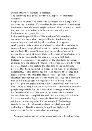 certain structural aspects in common.
The following five points are the key aspects of standards
documents:
Scope and Purpose The standards document should explain or
describe the intention. If a standard is developed for a technical
implementation, the scope might include software, updates, add-
ins, and any other relevant information that helps the
implementer carry out the task.
Roles and Responsibilities This section of the standards
document outlines who is responsible for implementing,
monitoring, and maintaining the standard. In a system
configuration, this section would outline what the customer is
supposed to accomplish and what the installer is supposed to
accomplish. This doesn’t mean that one or the other can’t
exceed those roles; it means that, in the event of confusion, it’s
clear who is responsible for accomplishing which tasks.
Reference Documents This section of the standards document
explains how the standard relates to the organization’s different
policies, thereby connecting the standard to the underlying
policies that have been put in place. In the event of confusion or
uncertainty, it also allows people to go back to the source and
figure out what the standard means. You’ll encounter many
situations throughout your career where you’re given a standard
that doesn’t make sense. Frequently, by referring to the
policies, you can figure out why the standard was written as it
was. Doing so may help you carry out the standard or inform the
people responsible for the standard of a change or problem.
Performance Criteria This part of the standards document
outlines how to accomplish the task. It should include relevant
baseline and technology standards. Baselines provide a
minimum or starting point for the standard. Technology
standards provide information about the platforms and
technologies. Baseline standards spell out high-level
requirements for the standard or technology.
An important aspect of performance criteria is benchmarking.
 