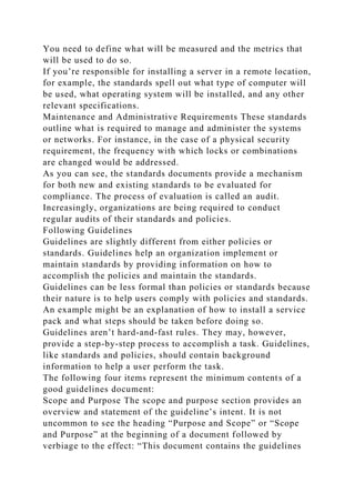You need to define what will be measured and the metrics that
will be used to do so.
If you’re responsible for installing a server in a remote location,
for example, the standards spell out what type of computer will
be used, what operating system will be installed, and any other
relevant specifications.
Maintenance and Administrative Requirements These standards
outline what is required to manage and administer the systems
or networks. For instance, in the case of a physical security
requirement, the frequency with which locks or combinations
are changed would be addressed.
As you can see, the standards documents provide a mechanism
for both new and existing standards to be evaluated for
compliance. The process of evaluation is called an audit.
Increasingly, organizations are being required to conduct
regular audits of their standards and policies.
Following Guidelines
Guidelines are slightly different from either policies or
standards. Guidelines help an organization implement or
maintain standards by providing information on how to
accomplish the policies and maintain the standards.
Guidelines can be less formal than policies or standards because
their nature is to help users comply with policies and standards.
An example might be an explanation of how to install a service
pack and what steps should be taken before doing so.
Guidelines aren’t hard-and-fast rules. They may, however,
provide a step-by-step process to accomplish a task. Guidelines,
like standards and policies, should contain background
information to help a user perform the task.
The following four items represent the minimum contents of a
good guidelines document:
Scope and Purpose The scope and purpose section provides an
overview and statement of the guideline’s intent. It is not
uncommon to see the heading “Purpose and Scope” or “Scope
and Purpose” at the beginning of a document followed by
verbiage to the effect: “This document contains the guidelines
 