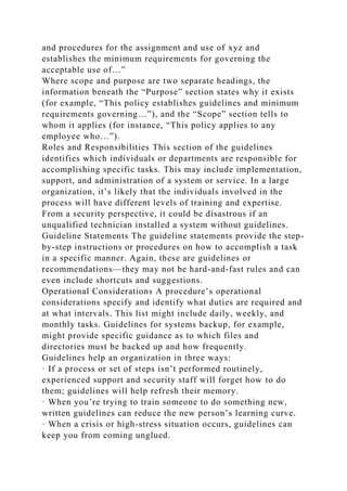 and procedures for the assignment and use of xyz and
establishes the minimum requirements for governing the
acceptable use of…”
Where scope and purpose are two separate headings, the
information beneath the “Purpose” section states why it exists
(for example, “This policy establishes guidelines and minimum
requirements governing…”), and the “Scope” section tells to
whom it applies (for instance, “This policy applies to any
employee who…”).
Roles and Responsibilities This section of the guidelines
identifies which individuals or departments are responsible for
accomplishing specific tasks. This may include implementation,
support, and administration of a system or service. In a large
organization, it’s likely that the individuals involved in the
process will have different levels of training and expertise.
From a security perspective, it could be disastrous if an
unqualified technician installed a system without guidelines.
Guideline Statements The guideline statements provide the step-
by-step instructions or procedures on how to accomplish a task
in a specific manner. Again, these are guidelines or
recommendations—they may not be hard-and-fast rules and can
even include shortcuts and suggestions.
Operational Considerations A procedure’s operational
considerations specify and identify what duties are required and
at what intervals. This list might include daily, weekly, and
monthly tasks. Guidelines for systems backup, for example,
might provide specific guidance as to which files and
directories must be backed up and how frequently.
Guidelines help an organization in three ways:
· If a process or set of steps isn’t performed routinely,
experienced support and security staff will forget how to do
them; guidelines will help refresh their memory.
· When you’re trying to train someone to do something new,
written guidelines can reduce the new person’s learning curve.
· When a crisis or high-stress situation occurs, guidelines can
keep you from coming unglued.
 