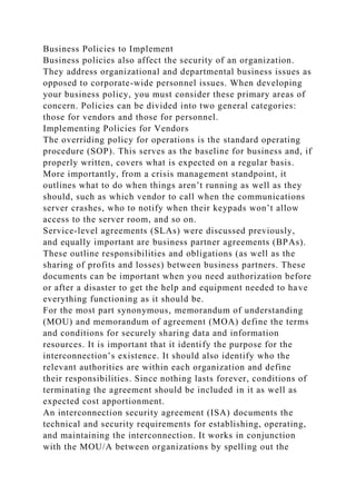 Business Policies to Implement
Business policies also affect the security of an organization.
They address organizational and departmental business issues as
opposed to corporate-wide personnel issues. When developing
your business policy, you must consider these primary areas of
concern. Policies can be divided into two general categories:
those for vendors and those for personnel.
Implementing Policies for Vendors
The overriding policy for operations is the standard operating
procedure (SOP). This serves as the baseline for business and, if
properly written, covers what is expected on a regular basis.
More importantly, from a crisis management standpoint, it
outlines what to do when things aren’t running as well as they
should, such as which vendor to call when the communications
server crashes, who to notify when their keypads won’t allow
access to the server room, and so on.
Service-level agreements (SLAs) were discussed previously,
and equally important are business partner agreements (BPAs).
These outline responsibilities and obligations (as well as the
sharing of profits and losses) between business partners. These
documents can be important when you need authorization before
or after a disaster to get the help and equipment needed to have
everything functioning as it should be.
For the most part synonymous, memorandum of understanding
(MOU) and memorandum of agreement (MOA) define the terms
and conditions for securely sharing data and information
resources. It is important that it identify the purpose for the
interconnection’s existence. It should also identify who the
relevant authorities are within each organization and define
their responsibilities. Since nothing lasts forever, conditions of
terminating the agreement should be included in it as well as
expected cost apportionment.
An interconnection security agreement (ISA) documents the
technical and security requirements for establishing, operating,
and maintaining the interconnection. It works in conjunction
with the MOU/A between organizations by spelling out the
 