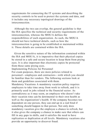 requirements for connecting the IT systems and describing the
security controls to be used to protect the systems and data, and
it includes any necessary topological drawings of the
interconnection.
Although the two can overlap, the general guideline is that
the ISA specifies the technical and security requirements of the
interconnection, whereas the MOU/A defines the
responsibilities of each organization. As such, the MOU/A
should not have technical details, such as how the
interconnection is going to be established or maintained within
it. Those details are contained within the ISA.
Given the sensitive nature of the information contained within
the ISA and MOU/A, it is imperative that their physical copies
be stored in a safe and secure location to keep them from prying
eyes. It is also important that electronic copies be protected
from those same prying eyes.
Implementing Policies for Personnel
For exam purposes, there are more policies related to
personnel—employees and contractors—with which you should
be familiar than for vendors. The following sections look at
them and guidelines associated with them.
Mandatory Vacations A mandatory vacation policy requires
employees to take time away from work to refresh, and it is
primarily used in jobs related to the financial sector. As
contradictory as it may seem, an employee who doesn’t take
their vacation time can be detrimental to their own health as
well as the organization’s health. If the company becomes too
dependent on one person, they can end up in a real bind if
something should happen to that person. Not only does
mandatory vacation give the employee a chance to refresh, but
it also gives the company a chance to make sure that others can
fill in any gaps in skills, and it satisfies the need to have
replication or duplication at all levels. Mandatory vacations also
provide an opportunity to discover fraud.
 