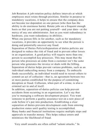 Job Rotation A job rotation policy defines intervals at which
employees must rotate through positions. Similar in purpose to
mandatory vacations, it helps to ensure that the company does
not become too dependent on one person (who then has the
ability to do enormous harm). Rotate jobs on a frequent enough
basis so that you are not putting yourself—and your data—at the
mercy of any one administrator. Just as you want redundancy in
hardware, you want redundancy in abilities.
When one person fills in for another, such as for mandatory
vacations, it provides an opportunity to see what the person is
doing and potentially uncover any fraud.
Separation of Duties PoliciesSeparation of duties policies are
designed to reduce the risk of fraud and to prevent other losses
in an organization. A good policy will require more than one
person to accomplish key processes. This may mean that the
person who processes an order from a customer isn’t the same
person who generates the invoice or deals with the billing.
Separation of duties helps prevent various problems, such as an
individual embezzling money from a company. To embezzle
funds successfully, an individual would need to recruit others to
commit an act of collusion—that is, an agreement between two
or more parties established for the purpose of committing
deception or fraud. Collusion, when part of a crime, is also a
criminal act in and of itself.
In addition, separation-of-duties policies can help prevent
accidents from occurring in an organization. Let’s say that
you’re managing a software development project. You want
someone to perform a quality assurance test on a new piece of
code before it’s put into production. Establishing a clear
separation of duties prevents development code from entering
production status until quality testing is accomplished.
Many banks and financial institutions require multiple steps and
approvals to transfer money. This helps reduce errors and
minimizes the likelihood of fraud.
Very small assaults are often called “salami attacks.” In
 