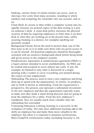 banking, various forms of salami attacks can occur, such as
shaving a few cents from many accounts, rounding to whole
numbers and compiling the remainder into one account, and so
on.
Clean Desk As secure as data within a computer system may be,
equally insecure are printed copies of the data resting in a pile
on someone’s desk. A clean desk policy increases the physical
security of data by requiring employees to limit what is on their
desk to what they are working on at the present time, safely
securing (locking in a drawer, for example) anything not
presently needed.
Background Checks Given the need to protect data, one of the
best ways to do so is to make sure those who are given access to
it can be trusted. All potential employees should be thoroughly
screened with an extensive background check before being hired
and given access to the computer systems.
Nondisclosure Agreement A nondisclosure agreement (NDA) is
a legal contract intended to cover confidentiality. An NDA can
be crafted and accepted to cover almost any scale. It can, for
example, be limited to only what is discussed in a single
meeting with a vendor or cover everything you learned during
the course of your employment.
Onboarding The process used to train a new employee and bring
them up to speed with the organization, its clients, its products,
and so forth is known as onboarding. From the organization’s
prospective, this process can represent a substantial investment
in the new employee and thus the organization typically wants
to make sure they made a smart hiring decision and are going to
keep the employee for a while. From the new employee’s
standpoint, they are usually much more valuable after the
onboarding has concluded.
Continuing Education Lifelong learning is a necessity in the
workplace of today. Not only does additional learning add to the
skills an employee has and make them more valuable to the
employer, but often it is required to maintain certifications.
Most CompTIA certifications today (including Security+), for
 