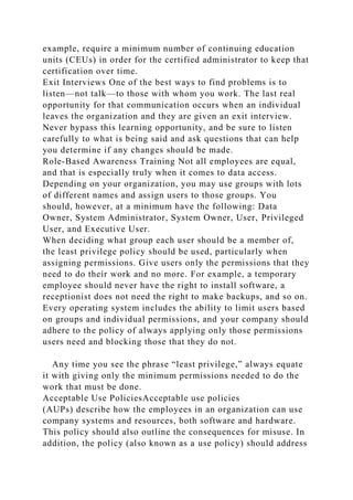 example, require a minimum number of continuing education
units (CEUs) in order for the certified administrator to keep that
certification over time.
Exit Interviews One of the best ways to find problems is to
listen—not talk—to those with whom you work. The last real
opportunity for that communication occurs when an individual
leaves the organization and they are given an exit interview.
Never bypass this learning opportunity, and be sure to listen
carefully to what is being said and ask questions that can help
you determine if any changes should be made.
Role-Based Awareness Training Not all employees are equal,
and that is especially truly when it comes to data access.
Depending on your organization, you may use groups with lots
of different names and assign users to those groups. You
should, however, at a minimum have the following: Data
Owner, System Administrator, System Owner, User, Privileged
User, and Executive User.
When deciding what group each user should be a member of,
the least privilege policy should be used, particularly when
assigning permissions. Give users only the permissions that they
need to do their work and no more. For example, a temporary
employee should never have the right to install software, a
receptionist does not need the right to make backups, and so on.
Every operating system includes the ability to limit users based
on groups and individual permissions, and your company should
adhere to the policy of always applying only those permissions
users need and blocking those that they do not.
Any time you see the phrase “least privilege,” always equate
it with giving only the minimum permissions needed to do the
work that must be done.
Acceptable Use PoliciesAcceptable use policies
(AUPs) describe how the employees in an organization can use
company systems and resources, both software and hardware.
This policy should also outline the consequences for misuse. In
addition, the policy (also known as a use policy) should address
 