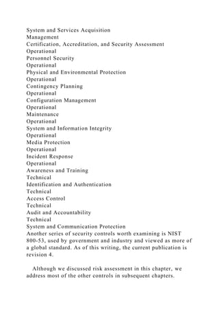 System and Services Acquisition
Management
Certification, Accreditation, and Security Assessment
Operational
Personnel Security
Operational
Physical and Environmental Protection
Operational
Contingency Planning
Operational
Configuration Management
Operational
Maintenance
Operational
System and Information Integrity
Operational
Media Protection
Operational
Incident Response
Operational
Awareness and Training
Technical
Identification and Authentication
Technical
Access Control
Technical
Audit and Accountability
Technical
System and Communication Protection
Another series of security controls worth examining is NIST
800-53, used by government and industry and viewed as more of
a global standard. As of this writing, the current publication is
revision 4.
Although we discussed risk assessment in this chapter, we
address most of the other controls in subsequent chapters.
 