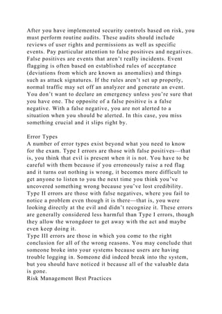 After you have implemented security controls based on risk, you
must perform routine audits. These audits should include
reviews of user rights and permissions as well as specific
events. Pay particular attention to false positives and negatives.
False positives are events that aren’t really incidents. Event
flagging is often based on established rules of acceptance
(deviations from which are known as anomalies) and things
such as attack signatures. If the rules aren’t set up properly,
normal traffic may set off an analyzer and generate an event.
You don’t want to declare an emergency unless you’re sure that
you have one. The opposite of a false positive is a false
negative. With a false negative, you are not alerted to a
situation when you should be alerted. In this case, you miss
something crucial and it slips right by.
Error Types
A number of error types exist beyond what you need to know
for the exam. Type I errors are those with false positives—that
is, you think that evil is present when it is not. You have to be
careful with them because if you erroneously raise a red flag
and it turns out nothing is wrong, it becomes more difficult to
get anyone to listen to you the next time you think you’ve
uncovered something wrong because you’ve lost credibility.
Type II errors are those with false negatives, where you fail to
notice a problem even though it is there—that is, you were
looking directly at the evil and didn’t recognize it. These errors
are generally considered less harmful than Type I errors, though
they allow the wrongdoer to get away with the act and maybe
even keep doing it.
Type III errors are those in which you come to the right
conclusion for all of the wrong reasons. You may conclude that
someone broke into your systems because users are having
trouble logging in. Someone did indeed break into the system,
but you should have noticed it because all of the valuable data
is gone.
Risk Management Best Practices
 
