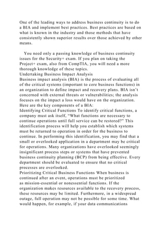 One of the leading ways to address business continuity is to do
a BIA and implement best practices. Best practices are based on
what is known in the industry and those methods that have
consistently shown superior results over those achieved by other
means.
You need only a passing knowledge of business continuity
issues for the Security+ exam. If you plan on taking the
Project+ exam, also from CompTIA, you will need a more
thorough knowledge of these topics.
Undertaking Business Impact Analysis
Business impact analysis (BIA) is the process of evaluating all
of the critical systems (important to core business functions) in
an organization to define impact and recovery plans. BIA isn’t
concerned with external threats or vulnerabilities; the analysis
focuses on the impact a loss would have on the organization.
Here are the key components of a BIA:
Identifying Critical Functions To identify critical functions, a
company must ask itself, “What functions are necessary to
continue operations until full service can be restored?” This
identification process will help you establish which systems
must be returned to operation in order for the business to
continue. In performing this identification, you may find that a
small or overlooked application in a department may be critical
for operations. Many organizations have overlooked seemingly
insignificant process steps or systems that have prevented
business continuity planning (BCP) from being effective. Every
department should be evaluated to ensure that no critical
processes are overlooked.
Prioritizing Critical Business Functions When business is
continued after an event, operations must be prioritized
as mission-essential or nonessential functions. If the
organization makes resources available to the recovery process,
these resources may be limited. Furthermore, in a widespread
outage, full operation may not be possible for some time. What
would happen, for example, if your data communications
 
