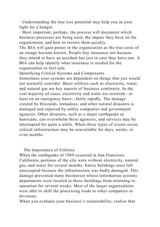 · Understanding the true loss potential may help you in your
fight for a budget.
· Most important, perhaps, the process will document which
business processes are being used, the impact they have on the
organization, and how to restore them quickly.
The BIA will gain power in the organization as the true costs of
an outage become known. People buy insurance not because
they intend to have an accident but just in case they have one. A
BIA can help identify what insurance is needed for the
organization to feel safe.
Identifying Critical Systems and Components
Sometimes your systems are dependent on things that you would
not normally consider. Basic utilities such as electricity, water,
and natural gas are key aspects of business continuity. In the
vast majority of cases, electricity and water are restored—at
least on an emergency basis—fairly rapidly. The damage
created by blizzards, tornadoes, and other natural disasters is
managed and repaired by utility companies and government
agencies. Other disasters, such as a major earthquake or
hurricane, can overwhelm these agencies, and services may be
interrupted for quite a while. When these types of events occur,
critical infrastructure may be unavailable for days, weeks, or
even months.
The Importance of Utilities
When the earthquake of 1989 occurred in San Francisco,
California, portions of the city were without electricity, natural
gas, and water for several months. Entire buildings were left
unoccupied because the infrastructure was badly damaged. This
damage prevented many businesses whose information systems
departments were located in those buildings from returning to
operation for several weeks. Most of the larger organizations
were able to shift the processing loads to other companies or
divisions.
When you evaluate your business’s sustainability, realize that
 