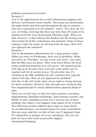 problem took hours to correct?
Scenario 2
You’re the administrator for a small educational company that
delivers certification exams locally. The exams are downloaded
the night before and delivered throughout the day as students—
who have registered over the Internet—arrive. You show up at 8
a.m. on Friday, knowing that there are more than 20 exams to be
administered that were downloaded Thursday night. What you
find, however, is that someone has broken into the testing room
and trashed all of the workstations and monitors. Some of those
coming to take the exams are driving from far away. How will
you approach the situation?
Scenario 3
You’re the database administrator for a large grocery chain.
When you leave on Wednesday, there are no problems. When
you arrive on Thursday—the day a new sale starts—you learn
that the DSL lines are down. They went down before the local
stores could download the new sale prices. All scanned goods
will ring up at the price they were last week (either sale or
regular) and not at current prices. The provider says it’s
working on the DSL problem but can’t estimate how long the
repairs will take. How do you approach the problem?
Just like in the real world, there are no right or wrong answers
for these scenarios. However, they all represent situations that
have happened and for which administrators planned ahead of
time.
There are several ways to plan for such scenarios, including
implementing redundant technology, fault-tolerant systems, and
RAID. A truly redundant system won’t use just one of these
methods, but rather it will support some aspect of all of them.
The following sections address these topics in more detail.
As an administrator, you should always be aware of problems
that can occur and have an idea of how you’ll approach them.
It’s impossible to prepare for every emergency, but you can
plan for those that could conceivably happen.
Automation/Scripting
 