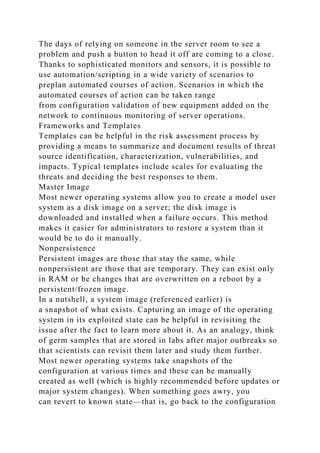 The days of relying on someone in the server room to see a
problem and push a button to head it off are coming to a close.
Thanks to sophisticated monitors and sensors, it is possible to
use automation/scripting in a wide variety of scenarios to
preplan automated courses of action. Scenarios in which the
automated courses of action can be taken range
from configuration validation of new equipment added on the
network to continuous monitoring of server operations.
Frameworks and Templates
Templates can be helpful in the risk assessment process by
providing a means to summarize and document results of threat
source identification, characterization, vulnerabilities, and
impacts. Typical templates include scales for evaluating the
threats and deciding the best responses to them.
Master Image
Most newer operating systems allow you to create a model user
system as a disk image on a server; the disk image is
downloaded and installed when a failure occurs. This method
makes it easier for administrators to restore a system than it
would be to do it manually.
Nonpersistence
Persistent images are those that stay the same, while
nonpersistent are those that are temporary. They can exist only
in RAM or be changes that are overwritten on a reboot by a
persistent/frozen image.
In a nutshell, a system image (referenced earlier) is
a snapshot of what exists. Capturing an image of the operating
system in its exploited state can be helpful in revisiting the
issue after the fact to learn more about it. As an analogy, think
of germ samples that are stored in labs after major outbreaks so
that scientists can revisit them later and study them further.
Most newer operating systems take snapshots of the
configuration at various times and these can be manually
created as well (which is highly recommended before updates or
major system changes). When something goes awry, you
can revert to known state—that is, go back to the configuration
 
