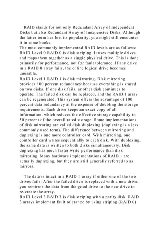RAID stands for not only Redundant Array of Independent
Disks but also Redundant Array of Inexpensive Disks. Although
the latter term has lost its popularity, you might still encounter
it in some books.
The most commonly implemented RAID levels are as follows:
RAID Level 0 RAID 0 is disk striping. It uses multiple drives
and maps them together as a single physical drive. This is done
primarily for performance, not for fault tolerance. If any drive
in a RAID 0 array fails, the entire logical drive becomes
unusable.
RAID Level 1 RAID 1 is disk mirroring. Disk mirroring
provides 100 percent redundancy because everything is stored
on two disks. If one disk fails, another disk continues to
operate. The failed disk can be replaced, and the RAID 1 array
can be regenerated. This system offers the advantage of 100
percent data redundancy at the expense of doubling the storage
requirements. Each drive keeps an exact copy of all
information, which reduces the effective storage capability to
50 percent of the overall rated storage. Some implementations
of disk mirroring are called disk duplexing (duplexing is a less
commonly used term). The difference between mirroring and
duplexing is one more controller card. With mirroring, one
controller card writes sequentially to each disk. With duplexing,
the same data is written to both disks simultaneously. Disk
duplexing has much faster write performance than disk
mirroring. Many hardware implementations of RAID 1 are
actually duplexing, but they are still generally referred to as
mirrors.
The data is intact in a RAID 1 array if either one of the two
drives fails. After the failed drive is replaced with a new drive,
you remirror the data from the good drive to the new drive to
re-create the array.
RAID Level 3 RAID 3 is disk striping with a parity disk. RAID
3 arrays implement fault tolerance by using striping (RAID 0)
 