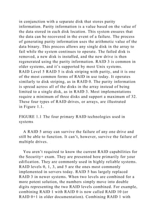 in conjunction with a separate disk that stores parity
information. Parity information is a value based on the value of
the data stored in each disk location. This system ensures that
the data can be recovered in the event of a failure. The process
of generating parity information uses the arithmetic value of the
data binary. This process allows any single disk in the array to
fail while the system continues to operate. The failed disk is
removed, a new disk is installed, and the new drive is then
regenerated using the parity information. RAID 3 is common in
older systems, and it’s supported by most Unix systems.
RAID Level 5 RAID 5 is disk striping with parity, and it is one
of the most common forms of RAID in use today. It operates
similarly to disk striping, as in RAID 0. The parity information
is spread across all of the disks in the array instead of being
limited to a single disk, as in RAID 3. Most implementations
require a minimum of three disks and support a maximum of 32.
These four types of RAID drives, or arrays, are illustrated
in Figure 1.1.
FIGURE 1.1 The four primary RAID technologies used in
systems
A RAID 5 array can survive the failure of any one drive and
still be able to function. It can’t, however, survive the failure of
multiple drives.
You aren’t required to know the current RAID capabilities for
the Security+ exam. They are presented here primarily for your
edification. They are commonly used in highly reliable systems.
RAID levels 0, 1, 3, and 5 are the ones most commonly
implemented in servers today. RAID 5 has largely replaced
RAID 3 in newer systems. When two levels are combined for a
more potent solution, the numbers simply move into double
digits representing the two RAID levels combined. For example,
combining RAID 1 with RAID 0 is now called RAID 10 (or
RAID 0+1 in older documentation). Combining RAID 1 with
 