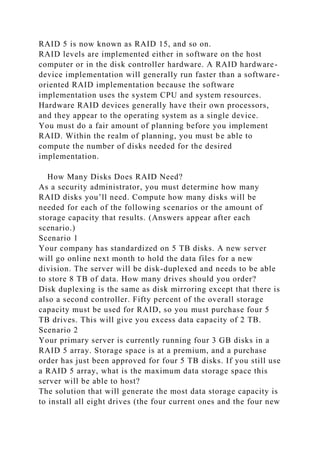 RAID 5 is now known as RAID 15, and so on.
RAID levels are implemented either in software on the host
computer or in the disk controller hardware. A RAID hardware-
device implementation will generally run faster than a software-
oriented RAID implementation because the software
implementation uses the system CPU and system resources.
Hardware RAID devices generally have their own processors,
and they appear to the operating system as a single device.
You must do a fair amount of planning before you implement
RAID. Within the realm of planning, you must be able to
compute the number of disks needed for the desired
implementation.
How Many Disks Does RAID Need?
As a security administrator, you must determine how many
RAID disks you’ll need. Compute how many disks will be
needed for each of the following scenarios or the amount of
storage capacity that results. (Answers appear after each
scenario.)
Scenario 1
Your company has standardized on 5 TB disks. A new server
will go online next month to hold the data files for a new
division. The server will be disk-duplexed and needs to be able
to store 8 TB of data. How many drives should you order?
Disk duplexing is the same as disk mirroring except that there is
also a second controller. Fifty percent of the overall storage
capacity must be used for RAID, so you must purchase four 5
TB drives. This will give you excess data capacity of 2 TB.
Scenario 2
Your primary server is currently running four 3 GB disks in a
RAID 5 array. Storage space is at a premium, and a purchase
order has just been approved for four 5 TB disks. If you still use
a RAID 5 array, what is the maximum data storage space this
server will be able to host?
The solution that will generate the most data storage capacity is
to install all eight drives (the four current ones and the four new
 